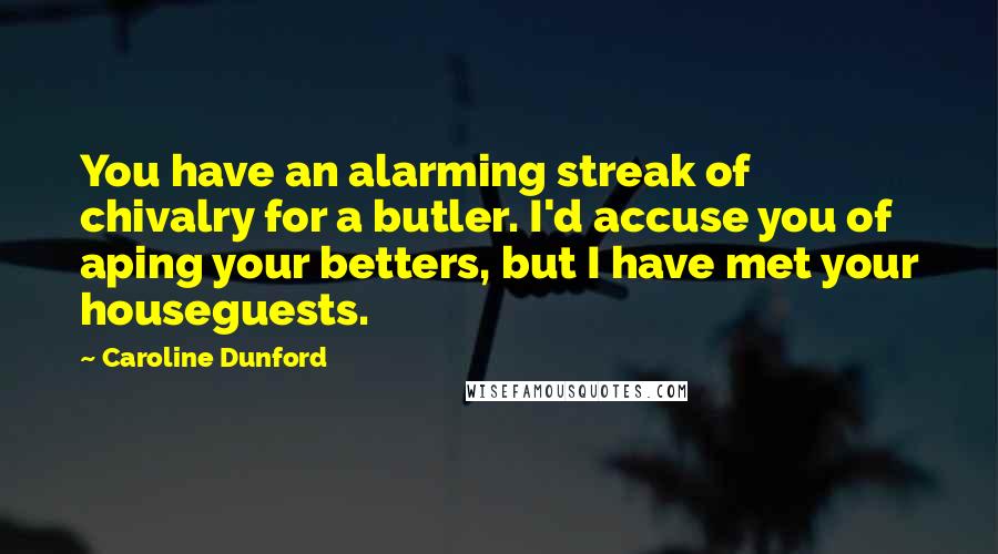 Caroline Dunford Quotes: You have an alarming streak of chivalry for a butler. I'd accuse you of aping your betters, but I have met your houseguests.