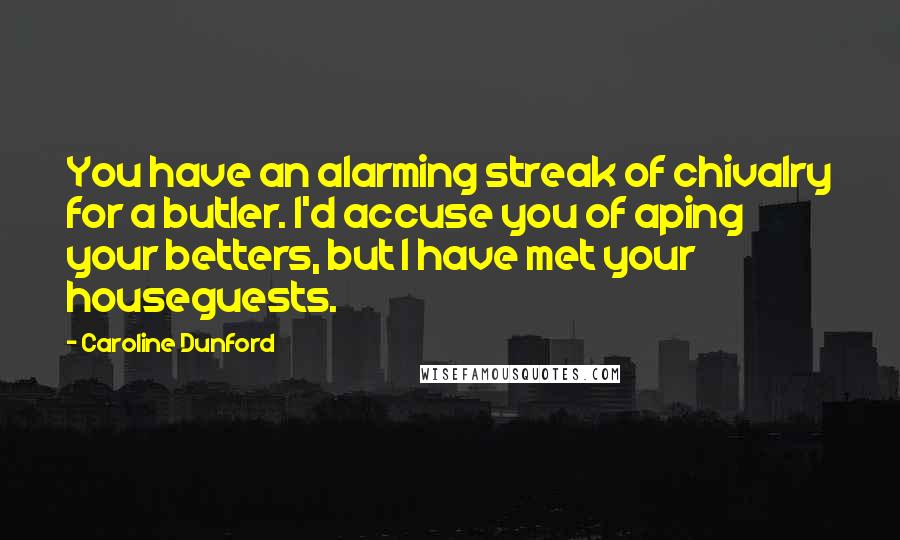 Caroline Dunford Quotes: You have an alarming streak of chivalry for a butler. I'd accuse you of aping your betters, but I have met your houseguests.