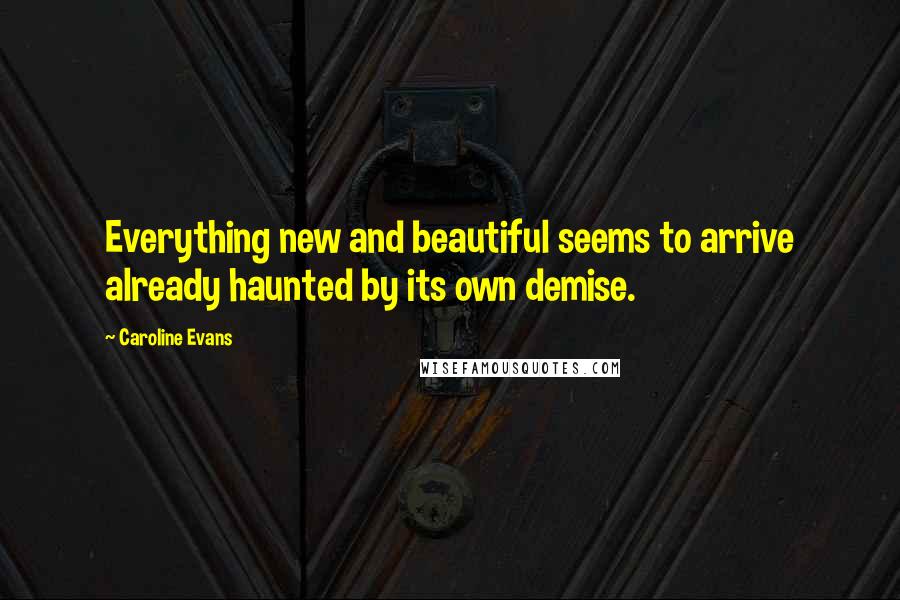 Caroline Evans Quotes: Everything new and beautiful seems to arrive already haunted by its own demise.