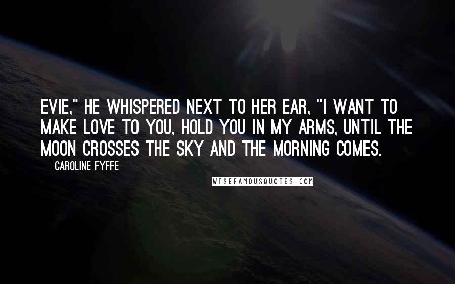 Caroline Fyffe Quotes: Evie," he whispered next to her ear, "I want to make love to you, hold you in my arms, until the moon crosses the sky and the morning comes.