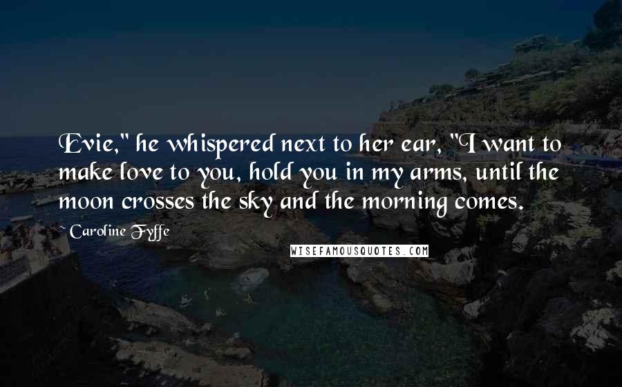 Caroline Fyffe Quotes: Evie," he whispered next to her ear, "I want to make love to you, hold you in my arms, until the moon crosses the sky and the morning comes.