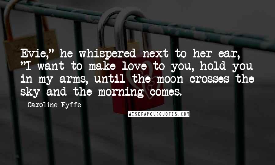 Caroline Fyffe Quotes: Evie," he whispered next to her ear, "I want to make love to you, hold you in my arms, until the moon crosses the sky and the morning comes.