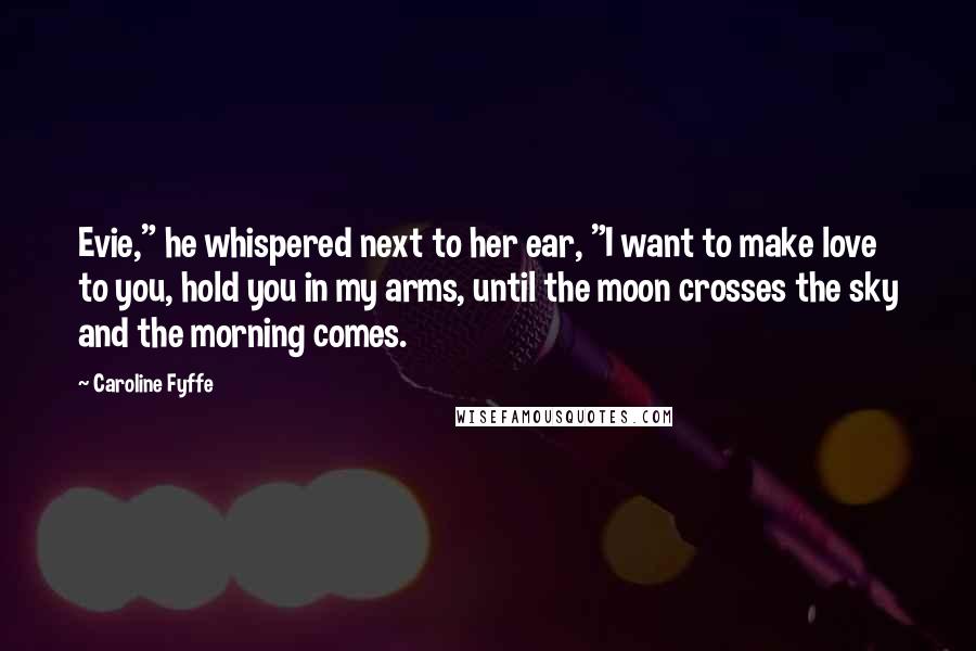 Caroline Fyffe Quotes: Evie," he whispered next to her ear, "I want to make love to you, hold you in my arms, until the moon crosses the sky and the morning comes.