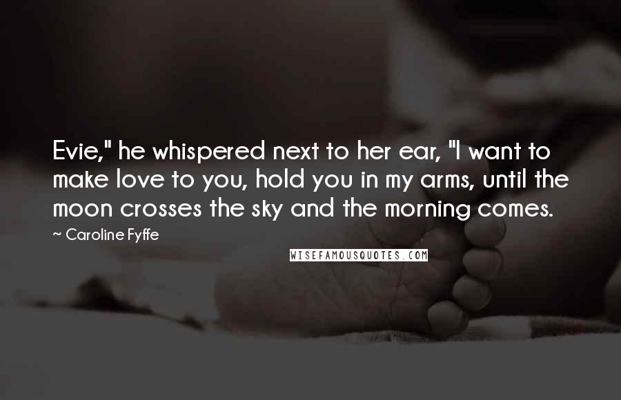 Caroline Fyffe Quotes: Evie," he whispered next to her ear, "I want to make love to you, hold you in my arms, until the moon crosses the sky and the morning comes.