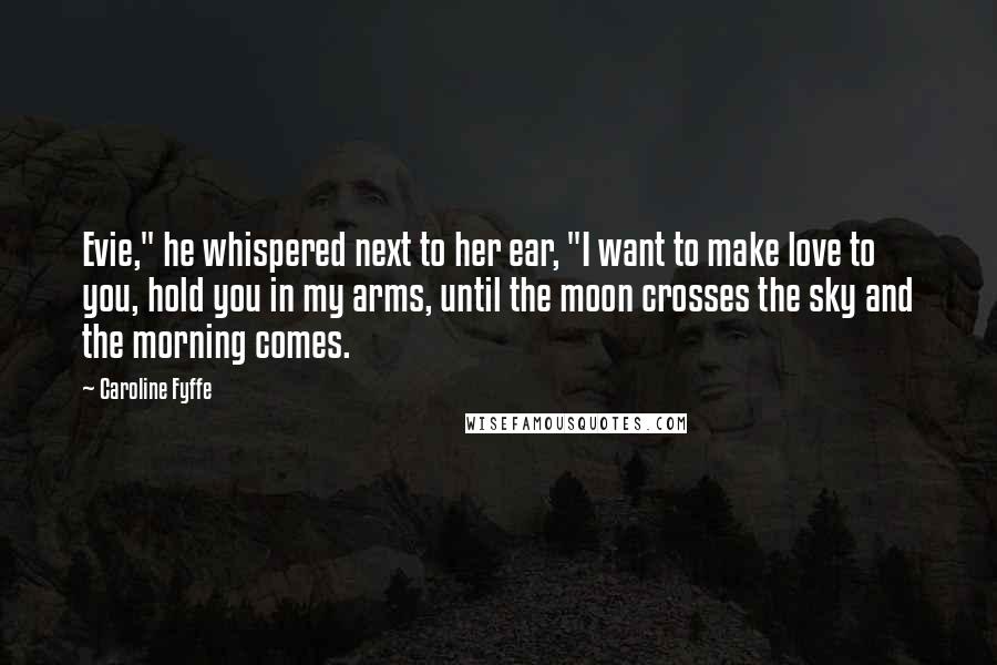 Caroline Fyffe Quotes: Evie," he whispered next to her ear, "I want to make love to you, hold you in my arms, until the moon crosses the sky and the morning comes.