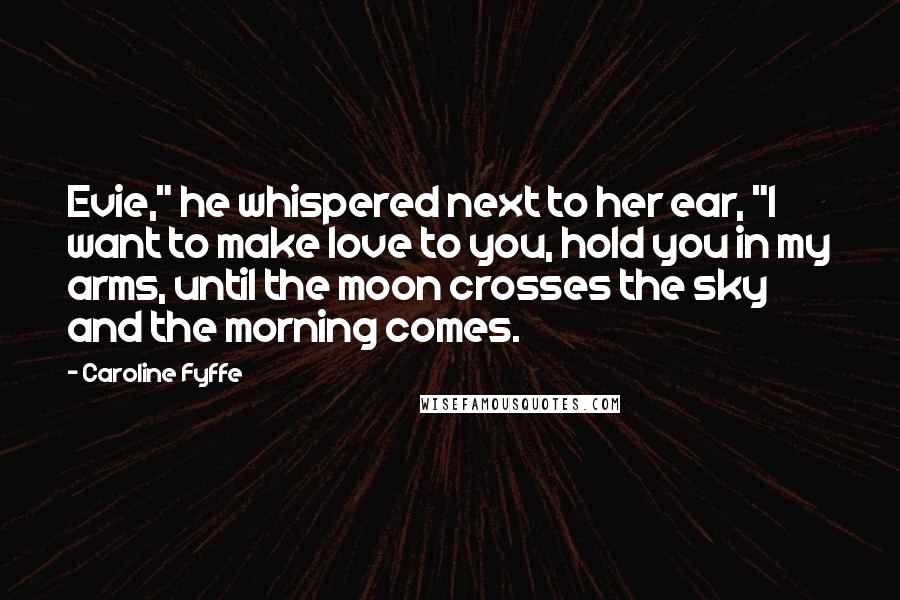 Caroline Fyffe Quotes: Evie," he whispered next to her ear, "I want to make love to you, hold you in my arms, until the moon crosses the sky and the morning comes.