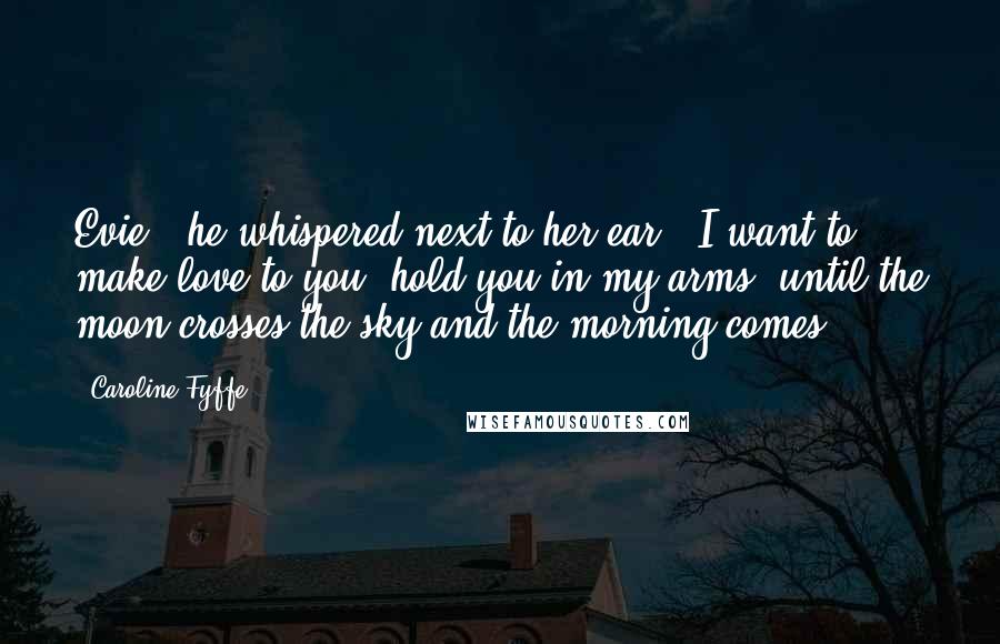 Caroline Fyffe Quotes: Evie," he whispered next to her ear, "I want to make love to you, hold you in my arms, until the moon crosses the sky and the morning comes.