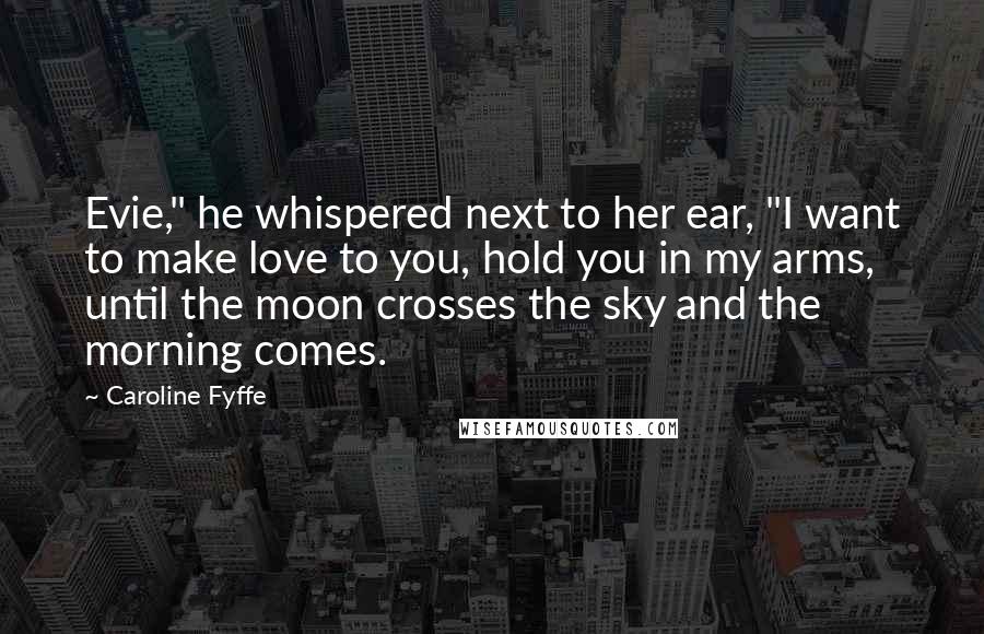 Caroline Fyffe Quotes: Evie," he whispered next to her ear, "I want to make love to you, hold you in my arms, until the moon crosses the sky and the morning comes.