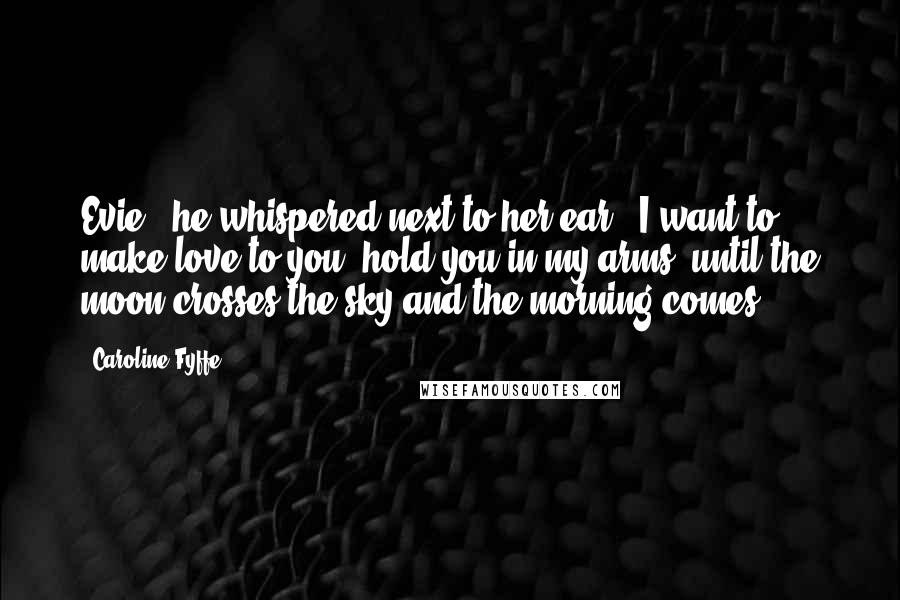 Caroline Fyffe Quotes: Evie," he whispered next to her ear, "I want to make love to you, hold you in my arms, until the moon crosses the sky and the morning comes.