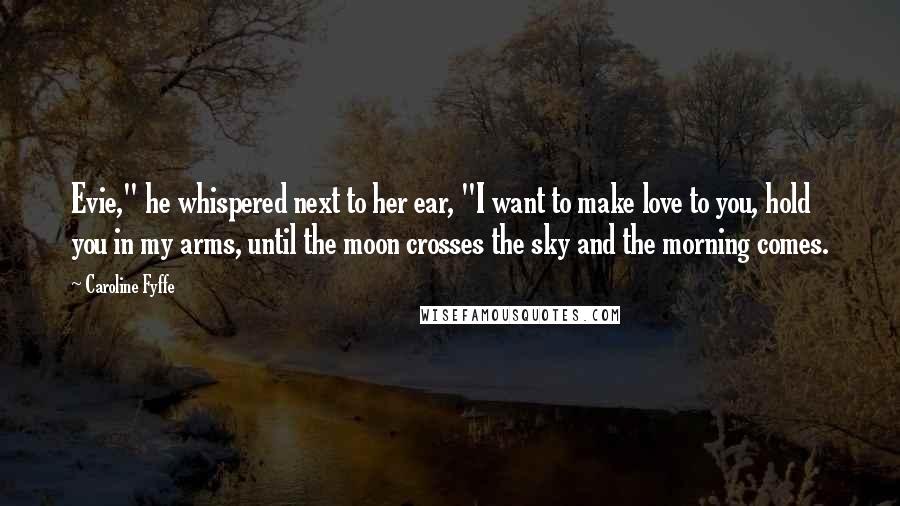 Caroline Fyffe Quotes: Evie," he whispered next to her ear, "I want to make love to you, hold you in my arms, until the moon crosses the sky and the morning comes.