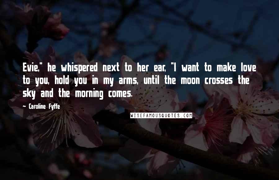 Caroline Fyffe Quotes: Evie," he whispered next to her ear, "I want to make love to you, hold you in my arms, until the moon crosses the sky and the morning comes.