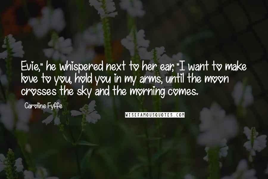 Caroline Fyffe Quotes: Evie," he whispered next to her ear, "I want to make love to you, hold you in my arms, until the moon crosses the sky and the morning comes.