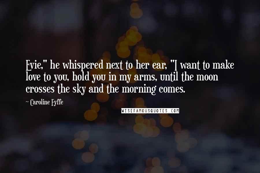 Caroline Fyffe Quotes: Evie," he whispered next to her ear, "I want to make love to you, hold you in my arms, until the moon crosses the sky and the morning comes.