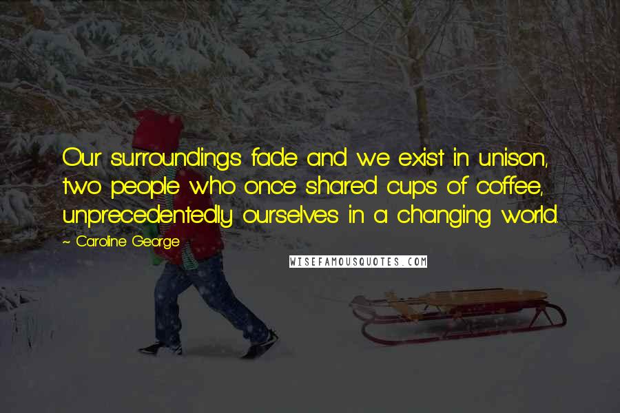 Caroline George Quotes: Our surroundings fade and we exist in unison, two people who once shared cups of coffee, unprecedentedly ourselves in a changing world.