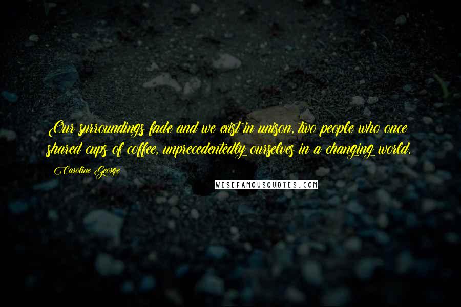 Caroline George Quotes: Our surroundings fade and we exist in unison, two people who once shared cups of coffee, unprecedentedly ourselves in a changing world.