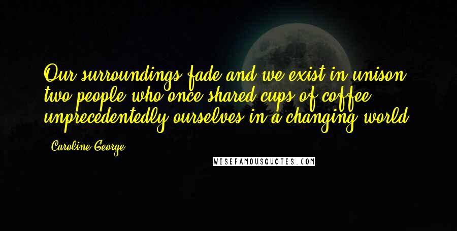 Caroline George Quotes: Our surroundings fade and we exist in unison, two people who once shared cups of coffee, unprecedentedly ourselves in a changing world.