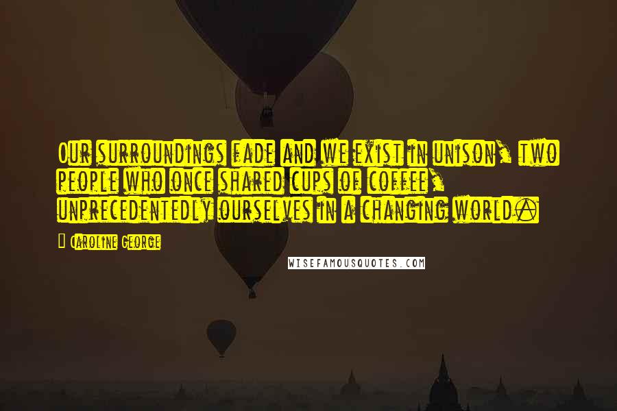 Caroline George Quotes: Our surroundings fade and we exist in unison, two people who once shared cups of coffee, unprecedentedly ourselves in a changing world.