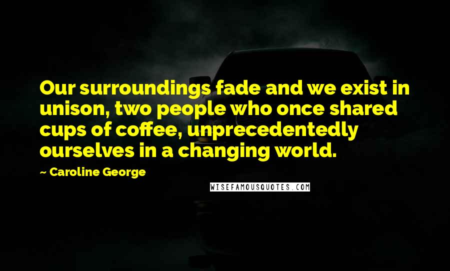 Caroline George Quotes: Our surroundings fade and we exist in unison, two people who once shared cups of coffee, unprecedentedly ourselves in a changing world.