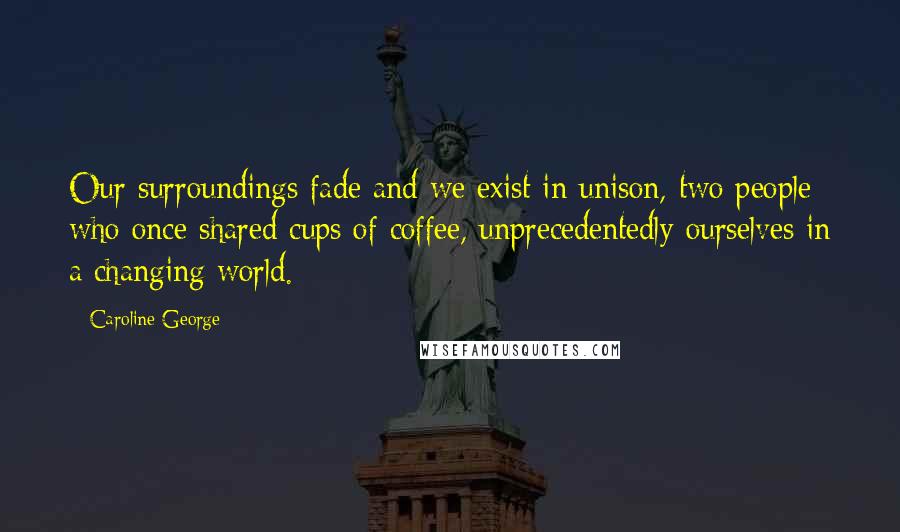 Caroline George Quotes: Our surroundings fade and we exist in unison, two people who once shared cups of coffee, unprecedentedly ourselves in a changing world.