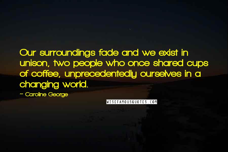 Caroline George Quotes: Our surroundings fade and we exist in unison, two people who once shared cups of coffee, unprecedentedly ourselves in a changing world.