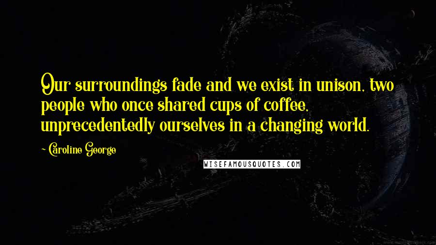 Caroline George Quotes: Our surroundings fade and we exist in unison, two people who once shared cups of coffee, unprecedentedly ourselves in a changing world.