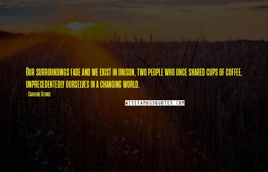 Caroline George Quotes: Our surroundings fade and we exist in unison, two people who once shared cups of coffee, unprecedentedly ourselves in a changing world.