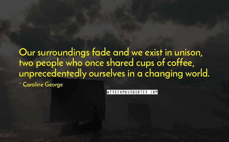 Caroline George Quotes: Our surroundings fade and we exist in unison, two people who once shared cups of coffee, unprecedentedly ourselves in a changing world.