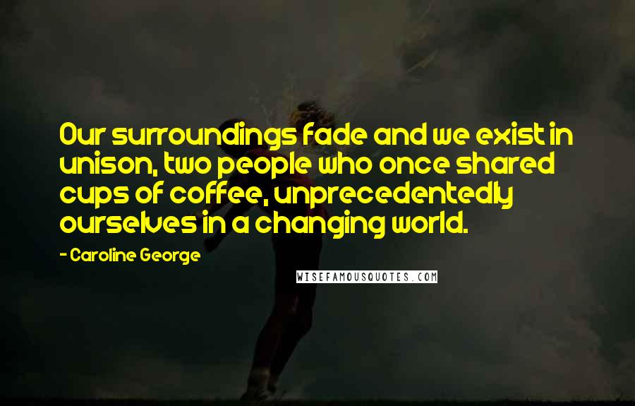 Caroline George Quotes: Our surroundings fade and we exist in unison, two people who once shared cups of coffee, unprecedentedly ourselves in a changing world.