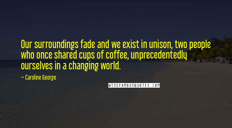 Caroline George Quotes: Our surroundings fade and we exist in unison, two people who once shared cups of coffee, unprecedentedly ourselves in a changing world.