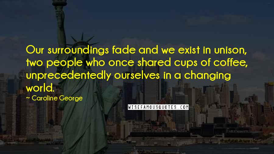 Caroline George Quotes: Our surroundings fade and we exist in unison, two people who once shared cups of coffee, unprecedentedly ourselves in a changing world.