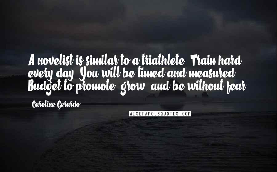 Caroline Gerardo Quotes: A novelist is similar to a triathlete. Train hard every day. You will be timed and measured. Budget to promote, grow, and be without fear.