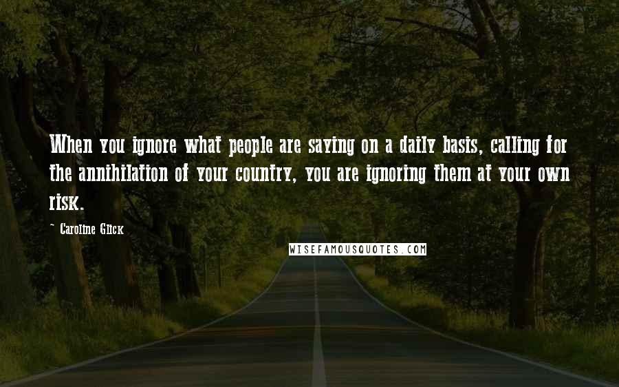 Caroline Glick Quotes: When you ignore what people are saying on a daily basis, calling for the annihilation of your country, you are ignoring them at your own risk.