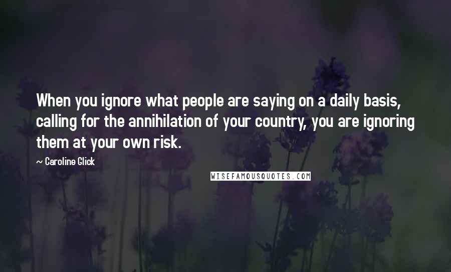 Caroline Glick Quotes: When you ignore what people are saying on a daily basis, calling for the annihilation of your country, you are ignoring them at your own risk.