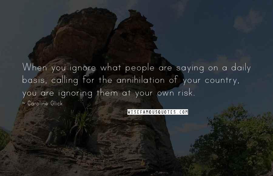 Caroline Glick Quotes: When you ignore what people are saying on a daily basis, calling for the annihilation of your country, you are ignoring them at your own risk.