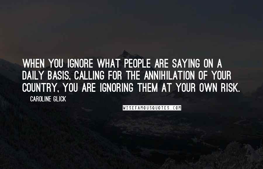 Caroline Glick Quotes: When you ignore what people are saying on a daily basis, calling for the annihilation of your country, you are ignoring them at your own risk.