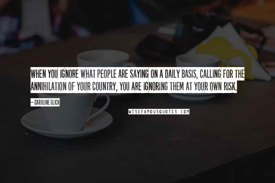 Caroline Glick Quotes: When you ignore what people are saying on a daily basis, calling for the annihilation of your country, you are ignoring them at your own risk.