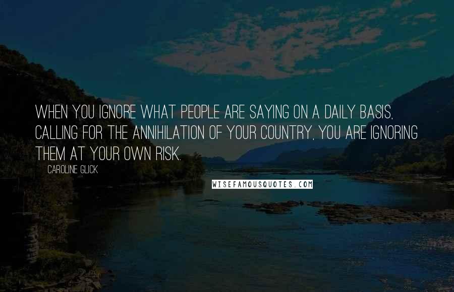 Caroline Glick Quotes: When you ignore what people are saying on a daily basis, calling for the annihilation of your country, you are ignoring them at your own risk.