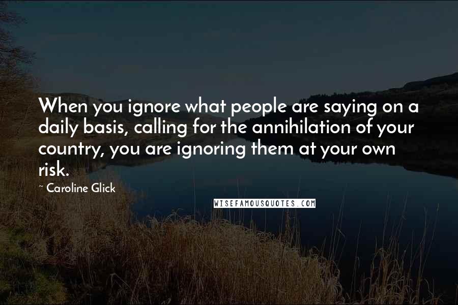 Caroline Glick Quotes: When you ignore what people are saying on a daily basis, calling for the annihilation of your country, you are ignoring them at your own risk.