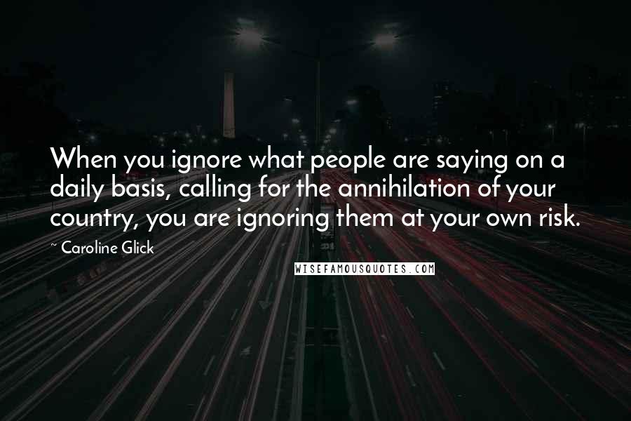 Caroline Glick Quotes: When you ignore what people are saying on a daily basis, calling for the annihilation of your country, you are ignoring them at your own risk.