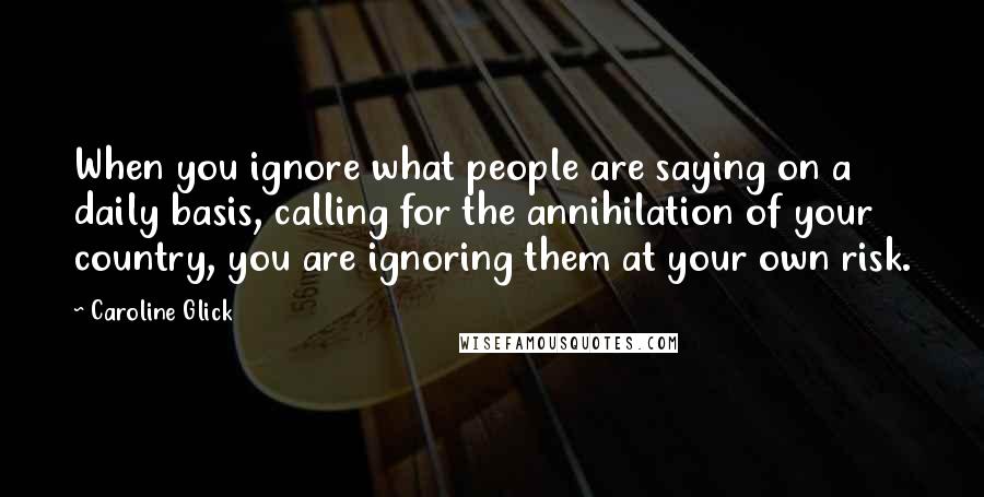 Caroline Glick Quotes: When you ignore what people are saying on a daily basis, calling for the annihilation of your country, you are ignoring them at your own risk.