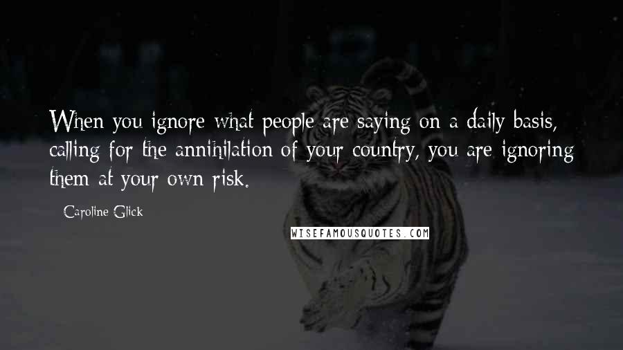 Caroline Glick Quotes: When you ignore what people are saying on a daily basis, calling for the annihilation of your country, you are ignoring them at your own risk.