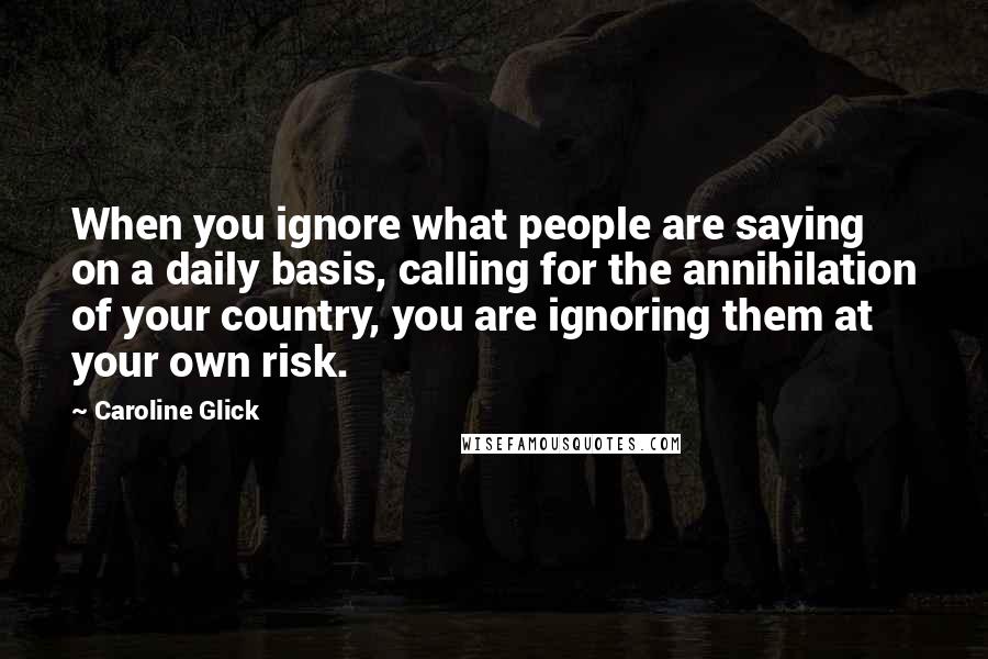 Caroline Glick Quotes: When you ignore what people are saying on a daily basis, calling for the annihilation of your country, you are ignoring them at your own risk.
