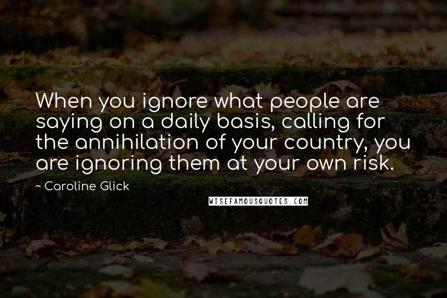 Caroline Glick Quotes: When you ignore what people are saying on a daily basis, calling for the annihilation of your country, you are ignoring them at your own risk.