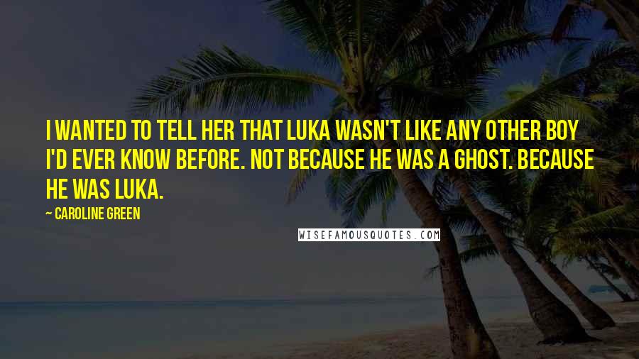 Caroline Green Quotes: I wanted to tell her that Luka wasn't like any other boy I'd ever know before. Not because he was a ghost. Because he was Luka.