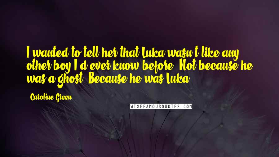 Caroline Green Quotes: I wanted to tell her that Luka wasn't like any other boy I'd ever know before. Not because he was a ghost. Because he was Luka.