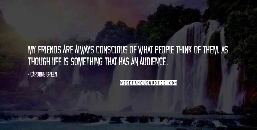 Caroline Green Quotes: My friends are always conscious of what people think of them. As though life is something that has an audience.