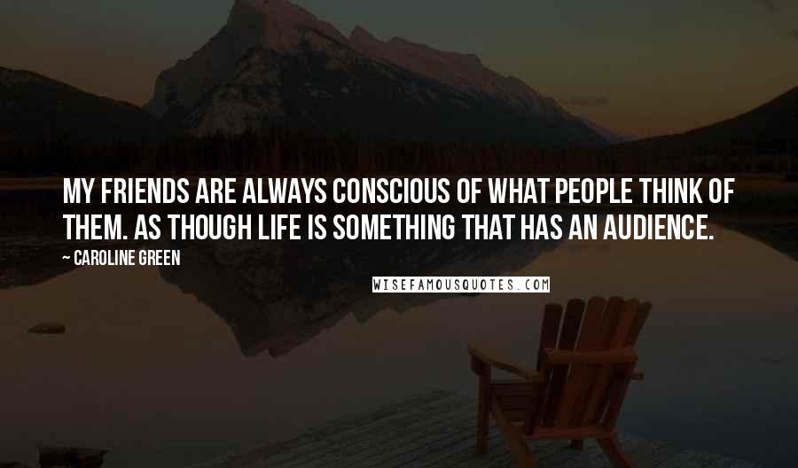 Caroline Green Quotes: My friends are always conscious of what people think of them. As though life is something that has an audience.