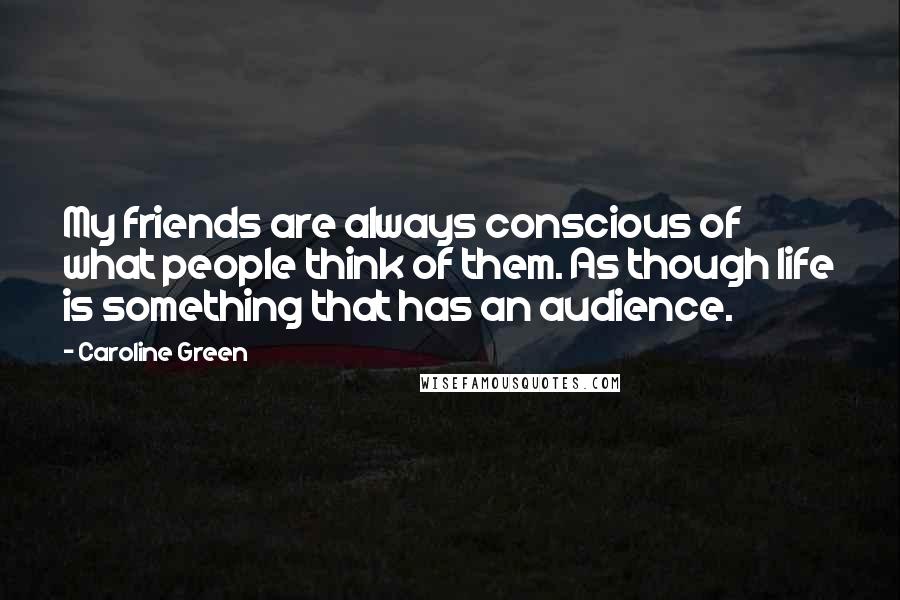Caroline Green Quotes: My friends are always conscious of what people think of them. As though life is something that has an audience.