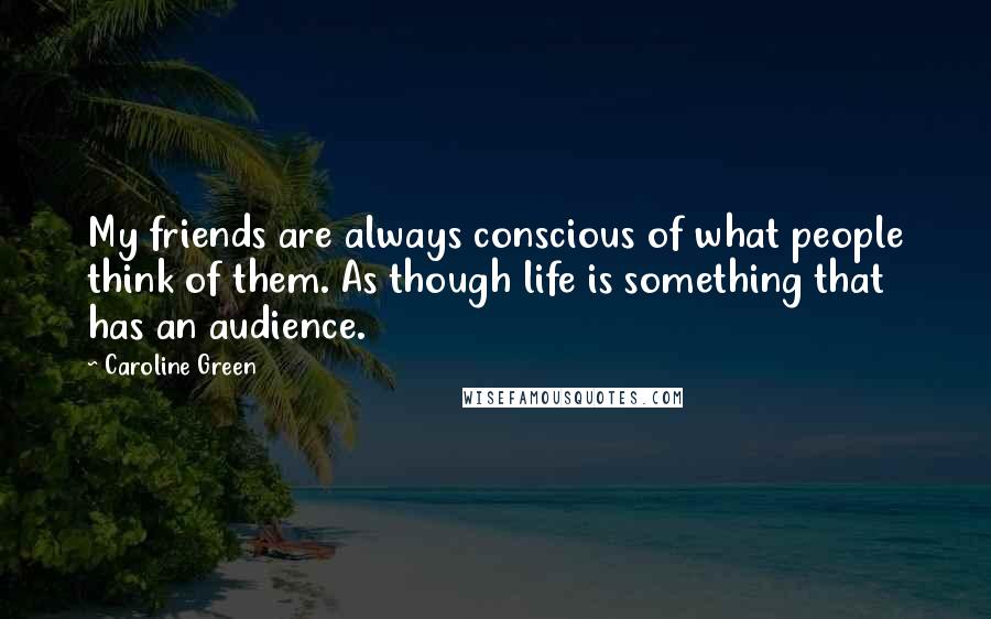 Caroline Green Quotes: My friends are always conscious of what people think of them. As though life is something that has an audience.