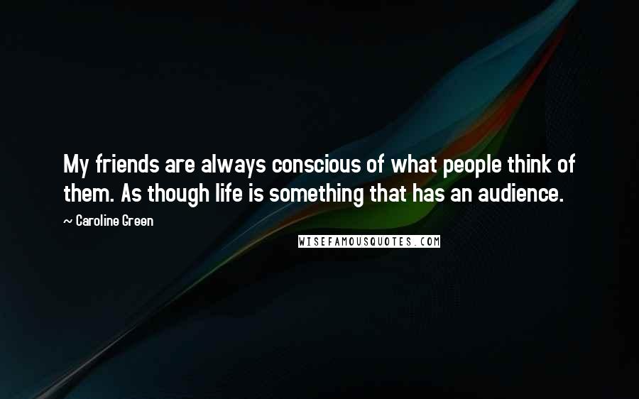 Caroline Green Quotes: My friends are always conscious of what people think of them. As though life is something that has an audience.